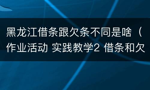 黑龙江借条跟欠条不同是啥（作业活动 实践教学2 借条和欠条的主要区别是什么?）