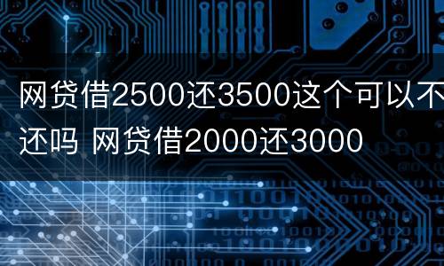 网贷借2500还3500这个可以不还吗 网贷借2000还3000