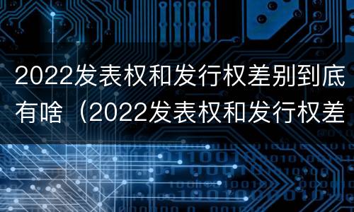 2022发表权和发行权差别到底有啥（2022发表权和发行权差别到底有啥区别呢）