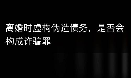 离婚时虚构伪造债务，是否会构成诈骗罪