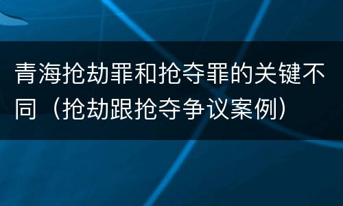 青海抢劫罪和抢夺罪的关键不同（抢劫跟抢夺争议案例）