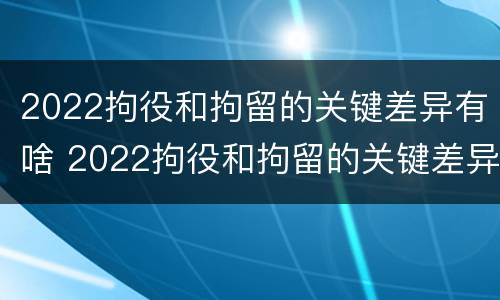 2022拘役和拘留的关键差异有啥 2022拘役和拘留的关键差异有啥不同