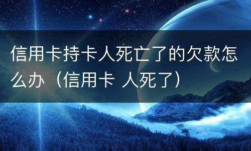 信用卡持卡人死亡了的欠款怎么办（信用卡 人死了）