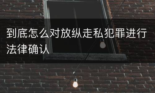 到底怎么对放纵走私犯罪进行法律确认