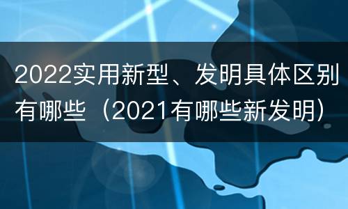 2022实用新型、发明具体区别有哪些（2021有哪些新发明）