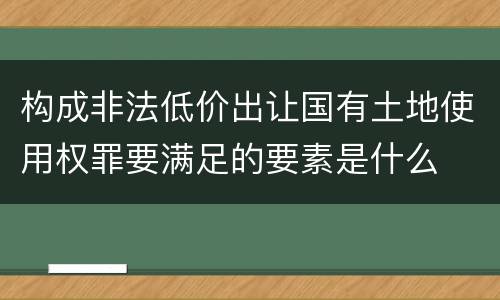 构成非法低价出让国有土地使用权罪要满足的要素是什么