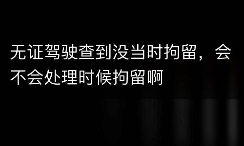 无证驾驶查到没当时拘留，会不会处理时候拘留啊