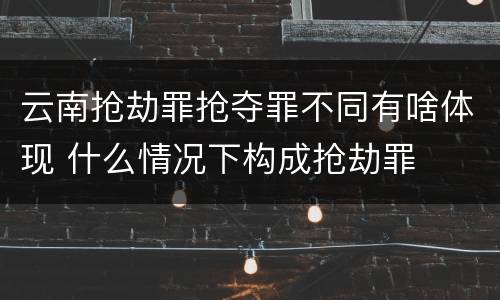 云南抢劫罪抢夺罪不同有啥体现 什么情况下构成抢劫罪