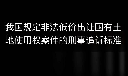 我国规定非法低价出让国有土地使用权案件的刑事追诉标准是怎样的