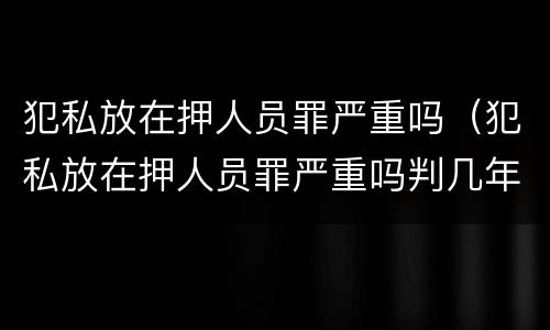 犯私放在押人员罪严重吗（犯私放在押人员罪严重吗判几年）