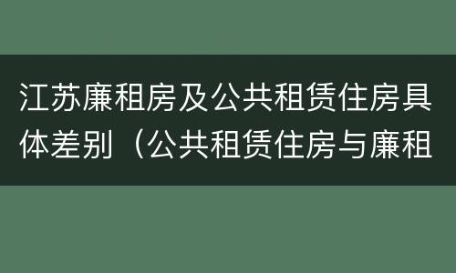 江苏廉租房及公共租赁住房具体差别（公共租赁住房与廉租房的区别）