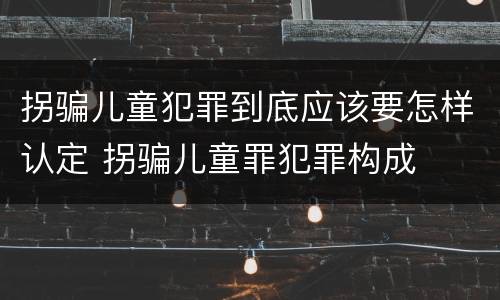 拐骗儿童犯罪到底应该要怎样认定 拐骗儿童罪犯罪构成