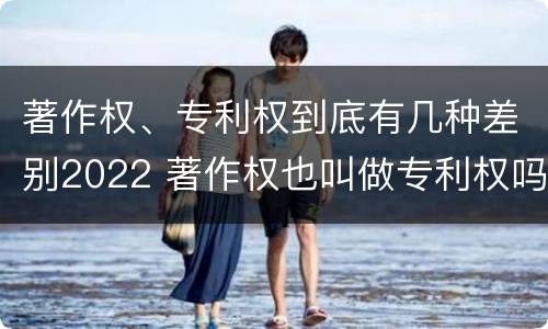 著作权、专利权到底有几种差别2022 著作权也叫做专利权吗