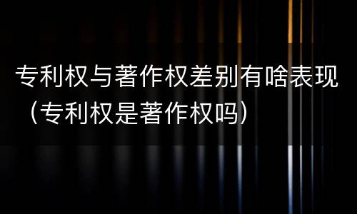 专利权与著作权差别有啥表现（专利权是著作权吗）