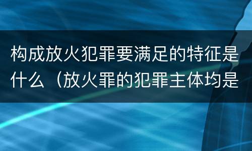 构成放火犯罪要满足的特征是什么（放火罪的犯罪主体均是）