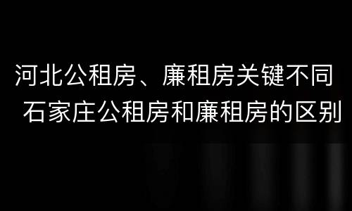 河北公租房、廉租房关键不同 石家庄公租房和廉租房的区别