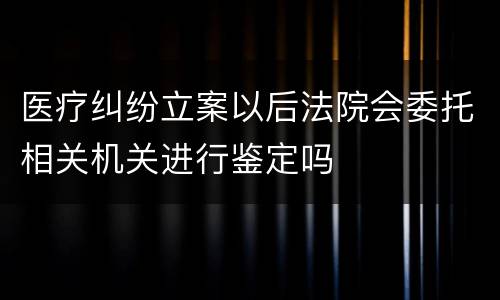 医疗纠纷立案以后法院会委托相关机关进行鉴定吗