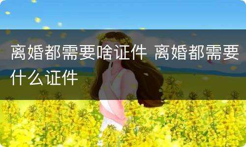 离婚都需要啥证件 离婚都需要什么证件
