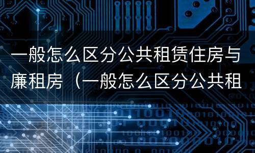 一般怎么区分公共租赁住房与廉租房（一般怎么区分公共租赁住房与廉租房的区别）