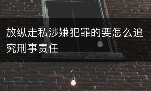 放纵走私涉嫌犯罪的要怎么追究刑事责任