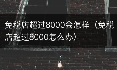 免税店超过8000会怎样（免税店超过8000怎么办）