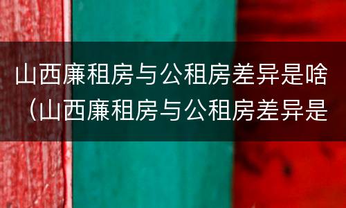 山西廉租房与公租房差异是啥（山西廉租房与公租房差异是啥意思）