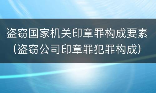 盗窃国家机关印章罪构成要素（盗窃公司印章罪犯罪构成）