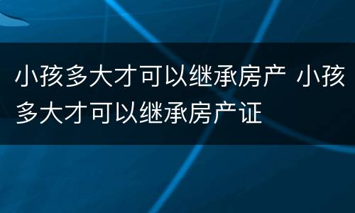 小孩多大才可以继承房产 小孩多大才可以继承房产证