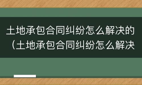 土地承包合同纠纷怎么解决的（土地承包合同纠纷怎么解决的呢）