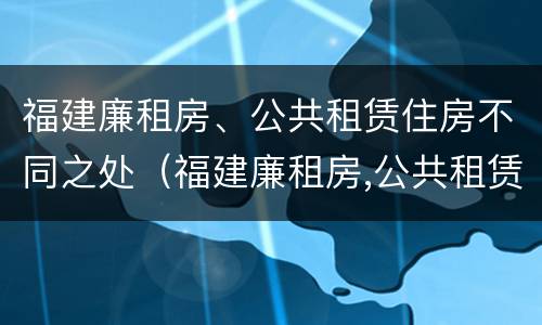福建廉租房、公共租赁住房不同之处（福建廉租房,公共租赁住房不同之处有哪些）