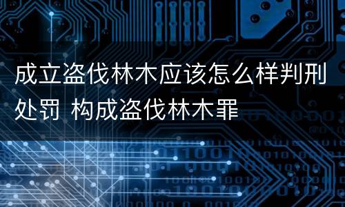 成立盗伐林木应该怎么样判刑处罚 构成盗伐林木罪