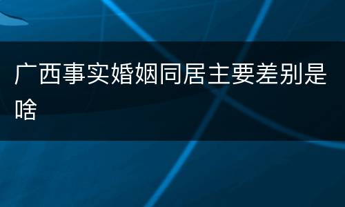 广西事实婚姻同居主要差别是啥