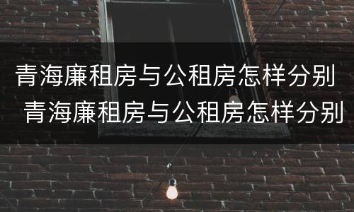 青海廉租房与公租房怎样分别 青海廉租房与公租房怎样分别出租