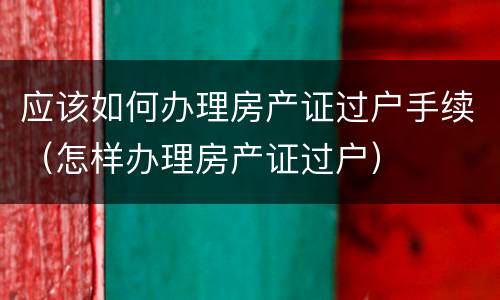 应该如何办理房产证过户手续（怎样办理房产证过户）
