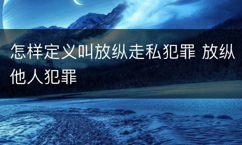 怎样定义叫放纵走私犯罪 放纵他人犯罪