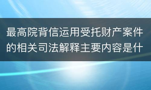 最高院背信运用受托财产案件的相关司法解释主要内容是什么
