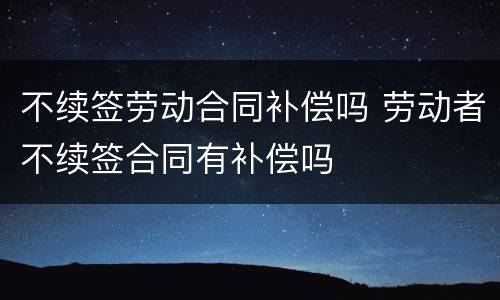 不续签劳动合同补偿吗 劳动者不续签合同有补偿吗