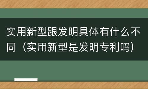 实用新型跟发明具体有什么不同（实用新型是发明专利吗）