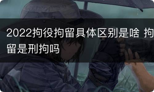 2022拘役拘留具体区别是啥 拘留是刑拘吗