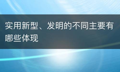 实用新型、发明的不同主要有哪些体现