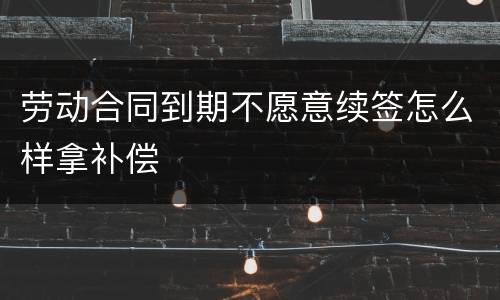 劳动合同到期不愿意续签怎么样拿补偿
