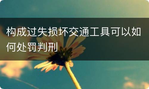 构成过失损坏交通工具可以如何处罚判刑