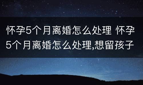 怀孕5个月离婚怎么处理 怀孕5个月离婚怎么处理,想留孩子
