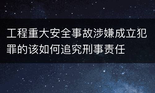 工程重大安全事故涉嫌成立犯罪的该如何追究刑事责任