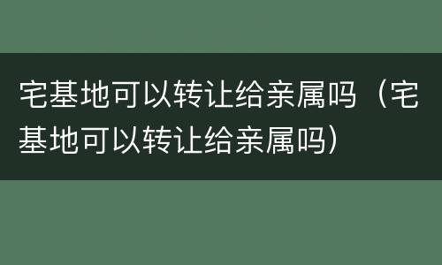 宅基地可以转让给亲属吗（宅基地可以转让给亲属吗）