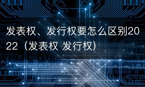 发表权、发行权要怎么区别2022（发表权 发行权）