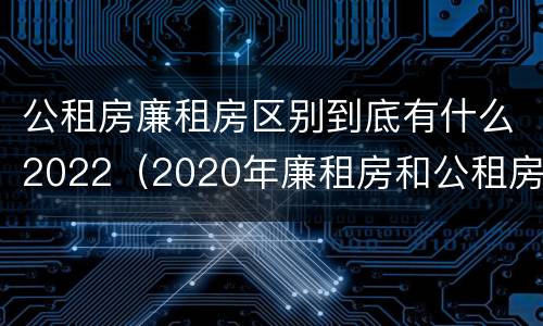 公租房廉租房区别到底有什么2022（2020年廉租房和公租房的区别）