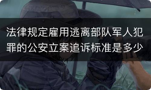 法律规定雇用逃离部队军人犯罪的公安立案追诉标准是多少