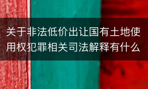 关于非法低价出让国有土地使用权犯罪相关司法解释有什么重要规定