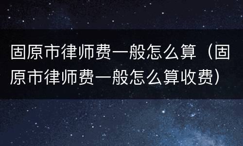 固原市律师费一般怎么算(固原市律师费一般怎么算收费)